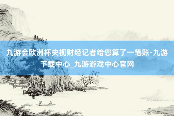 九游会欧洲杯央视财经记者给您算了一笔账-九游下载中心_九游游戏中心官网