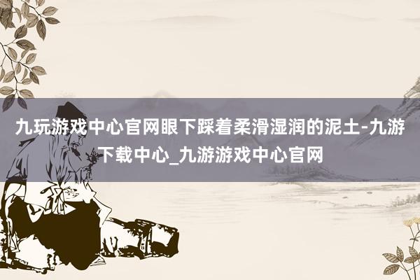 九玩游戏中心官网眼下踩着柔滑湿润的泥土-九游下载中心_九游游戏中心官网