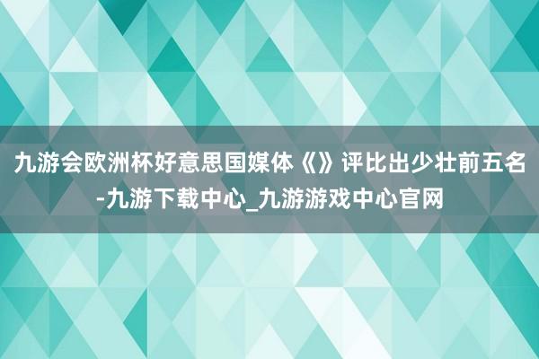 九游会欧洲杯好意思国媒体《》评比出少壮前五名-九游下载中心_九游游戏中心官网