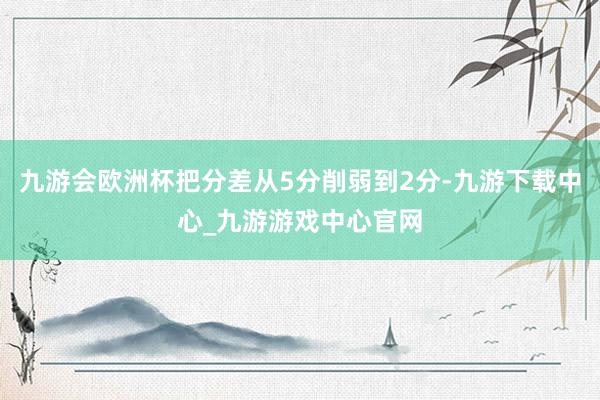 九游会欧洲杯把分差从5分削弱到2分-九游下载中心_九游游戏中心官网