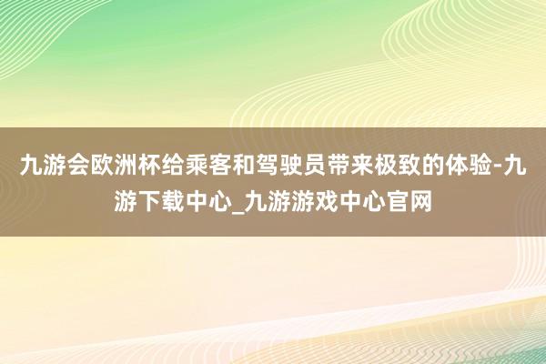 九游会欧洲杯给乘客和驾驶员带来极致的体验-九游下载中心_九游游戏中心官网