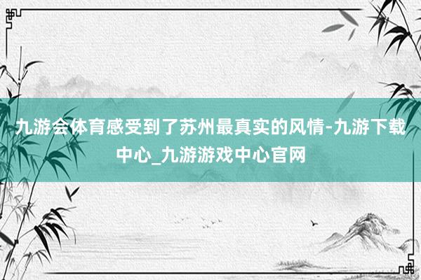 九游会体育感受到了苏州最真实的风情-九游下载中心_九游游戏中心官网