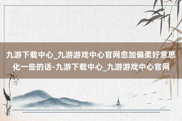 九游下载中心_九游游戏中心官网愈加偏柔好意思化一些的话-九游下载中心_九游游戏中心官网