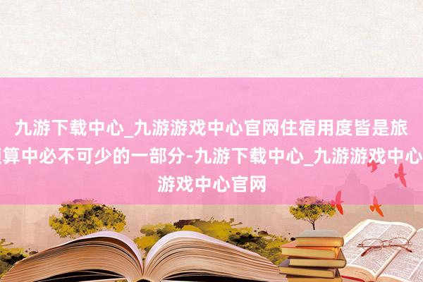 九游下载中心_九游游戏中心官网住宿用度皆是旅行预算中必不可少的一部分-九游下载中心_九游游戏中心官网