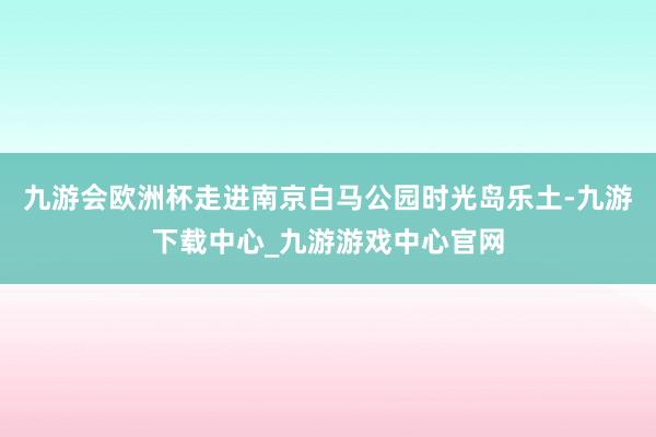 九游会欧洲杯走进南京白马公园时光岛乐土-九游下载中心_九游游戏中心官网