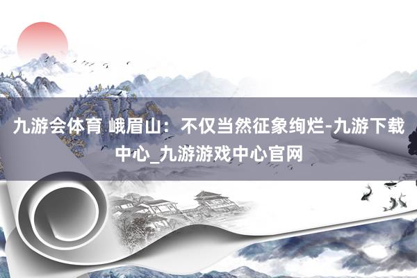 九游会体育 峨眉山：不仅当然征象绚烂-九游下载中心_九游游戏中心官网