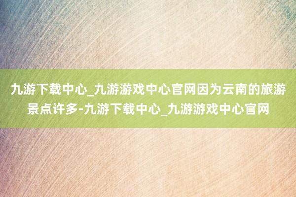 九游下载中心_九游游戏中心官网因为云南的旅游景点许多-九游下载中心_九游游戏中心官网