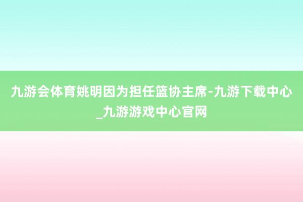 九游会体育姚明因为担任篮协主席-九游下载中心_九游游戏中心官网