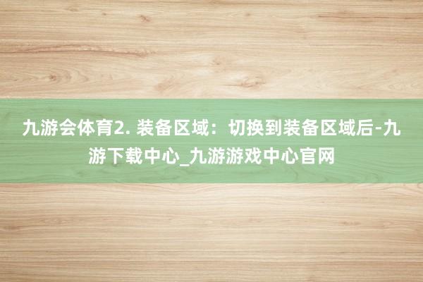 九游会体育2. 装备区域：切换到装备区域后-九游下载中心_九游游戏中心官网