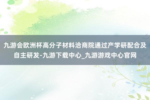 九游会欧洲杯高分子材料洽商院通过产学研配合及自主研发-九游下载中心_九游游戏中心官网