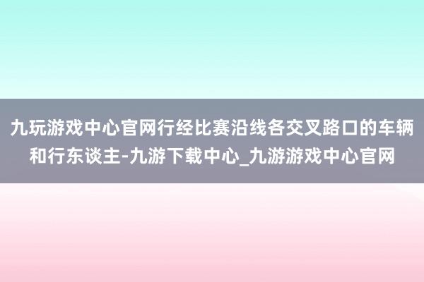 九玩游戏中心官网行经比赛沿线各交叉路口的车辆和行东谈主-九游下载中心_九游游戏中心官网