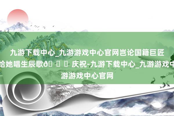 九游下载中心_九游游戏中心官网岂论国籍巨匠皆一齐给她唱生辰歌🎂庆祝-九游下载中心_九游游戏中心官网