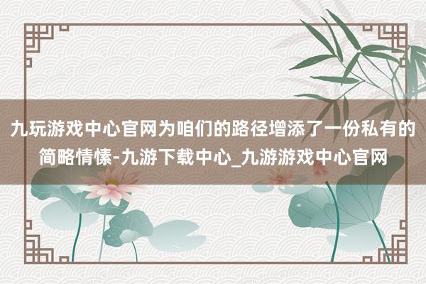 九玩游戏中心官网为咱们的路径增添了一份私有的简略情愫-九游下载中心_九游游戏中心官网