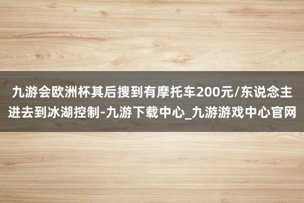 九游会欧洲杯其后搜到有摩托车200元/东说念主进去到冰湖控制-九游下载中心_九游游戏中心官网