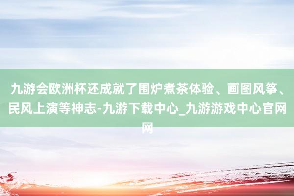 九游会欧洲杯还成就了围炉煮茶体验、画图风筝、民风上演等神志-九游下载中心_九游游戏中心官网