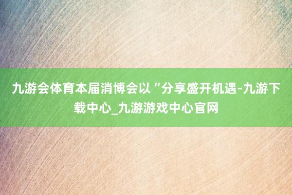 九游会体育本届消博会以“分享盛开机遇-九游下载中心_九游游戏中心官网