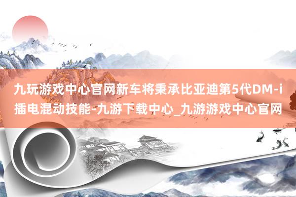 九玩游戏中心官网新车将秉承比亚迪第5代DM-i插电混动技能-九游下载中心_九游游戏中心官网