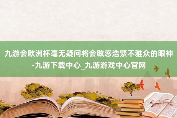 九游会欧洲杯毫无疑问将会眩惑浩繁不雅众的眼神-九游下载中心_九游游戏中心官网