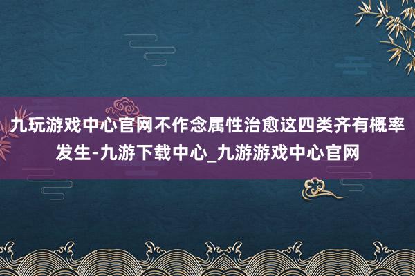 九玩游戏中心官网不作念属性治愈这四类齐有概率发生-九游下载中心_九游游戏中心官网