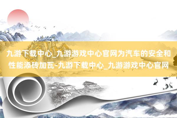 九游下载中心_九游游戏中心官网为汽车的安全和性能添砖加瓦-九游下载中心_九游游戏中心官网