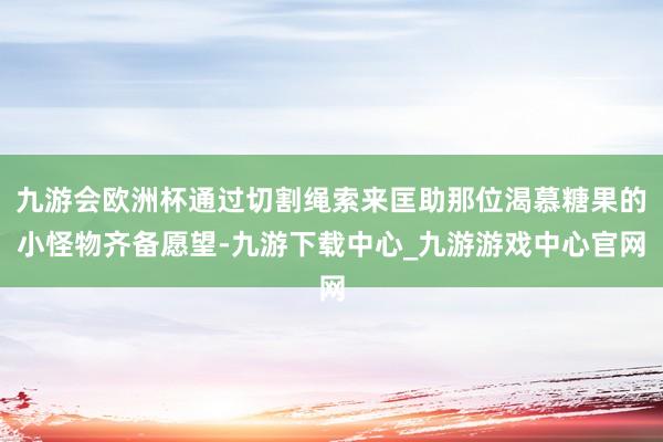 九游会欧洲杯通过切割绳索来匡助那位渴慕糖果的小怪物齐备愿望-九游下载中心_九游游戏中心官网