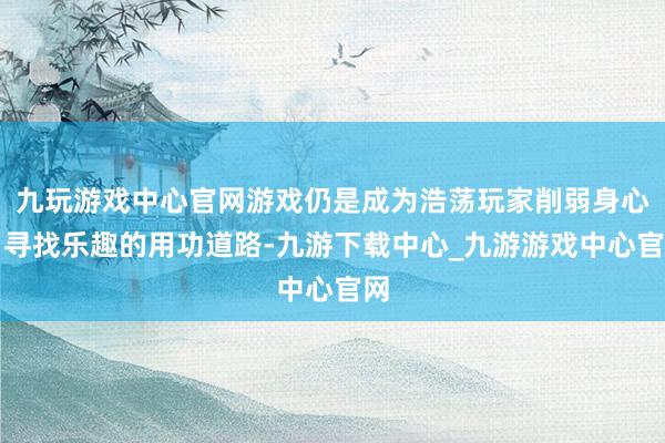 九玩游戏中心官网游戏仍是成为浩荡玩家削弱身心、寻找乐趣的用功道路-九游下载中心_九游游戏中心官网