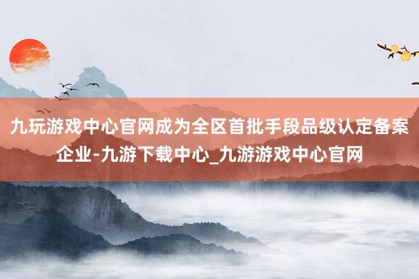 九玩游戏中心官网成为全区首批手段品级认定备案企业-九游下载中心_九游游戏中心官网