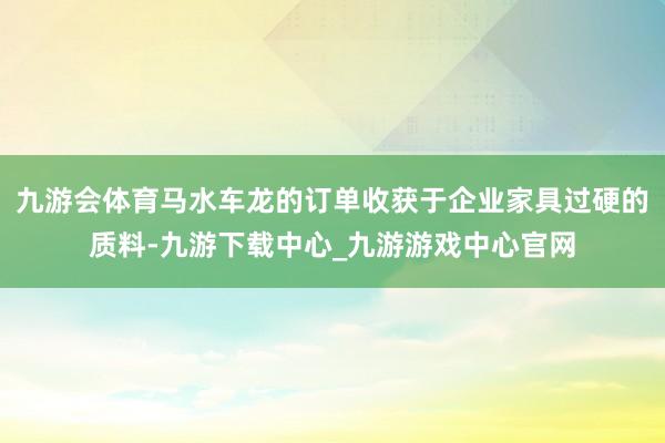 九游会体育马水车龙的订单收获于企业家具过硬的质料-九游下载中心_九游游戏中心官网