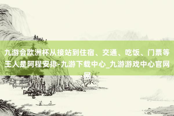 九游会欧洲杯从接站到住宿、交通、吃饭、门票等王人是阿程安排-九游下载中心_九游游戏中心官网