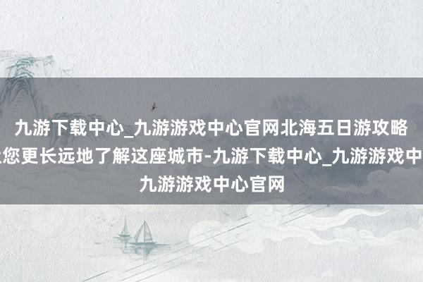 九游下载中心_九游游戏中心官网北海五日游攻略则能让您更长远地了解这座城市-九游下载中心_九游游戏中心官网