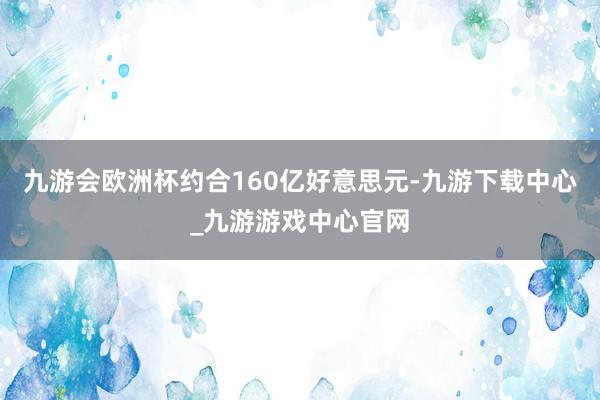 九游会欧洲杯约合160亿好意思元-九游下载中心_九游游戏中心官网