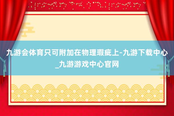 九游会体育只可附加在物理瑕疵上-九游下载中心_九游游戏中心官网