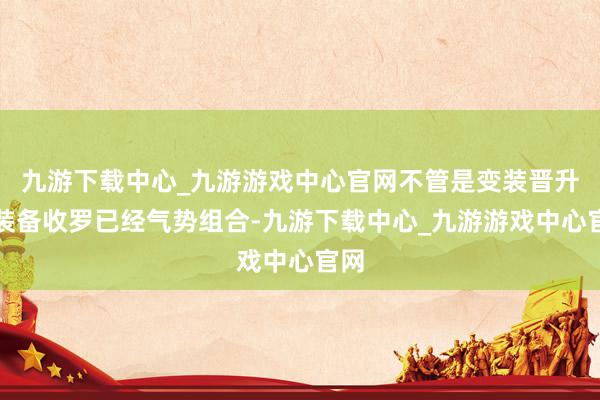 九游下载中心_九游游戏中心官网不管是变装晋升、装备收罗已经气势组合-九游下载中心_九游游戏中心官网