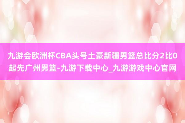 九游会欧洲杯CBA头号土豪新疆男篮总比分2比0起先广州男篮-九游下载中心_九游游戏中心官网