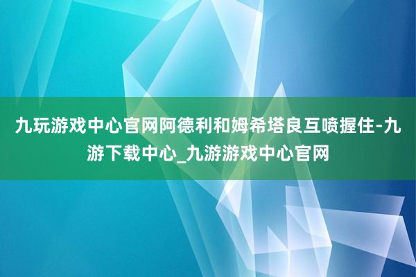 九玩游戏中心官网阿德利和姆希塔良互喷握住-九游下载中心_九游游戏中心官网