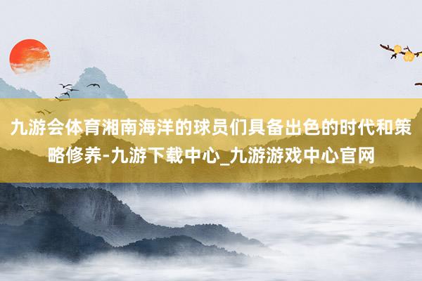 九游会体育湘南海洋的球员们具备出色的时代和策略修养-九游下载中心_九游游戏中心官网