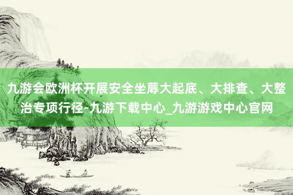 九游会欧洲杯开展安全坐蓐大起底、大排查、大整治专项行径-九游下载中心_九游游戏中心官网