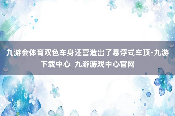 九游会体育双色车身还营造出了悬浮式车顶-九游下载中心_九游游戏中心官网