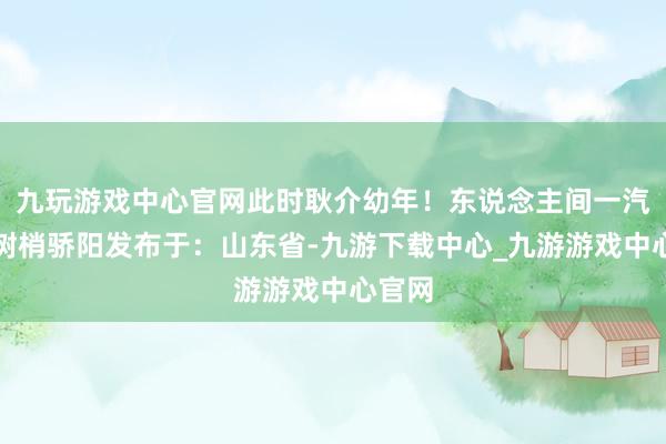 九玩游戏中心官网此时耿介幼年！东说念主间一汽小马树梢骄阳发布于：山东省-九游下载中心_九游游戏中心官网