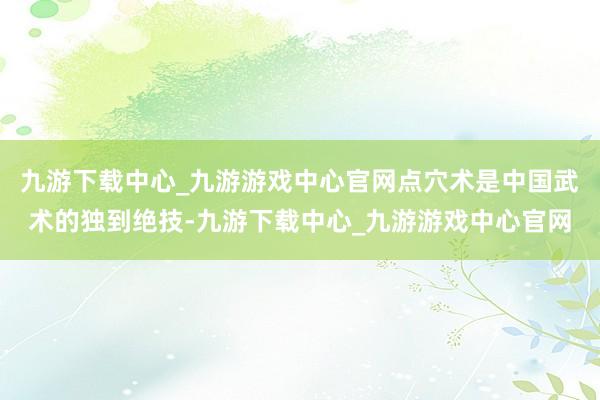 九游下载中心_九游游戏中心官网点穴术是中国武术的独到绝技-九游下载中心_九游游戏中心官网