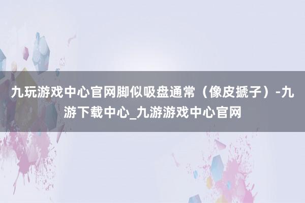 九玩游戏中心官网脚似吸盘通常（像皮搋子）-九游下载中心_九游游戏中心官网