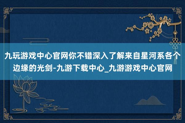 九玩游戏中心官网你不错深入了解来自星河系各个边缘的光剑-九游下载中心_九游游戏中心官网