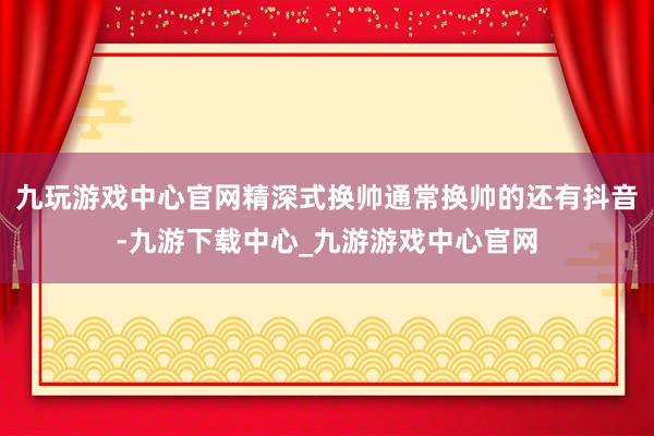 九玩游戏中心官网精深式换帅通常换帅的还有抖音-九游下载中心_九游游戏中心官网