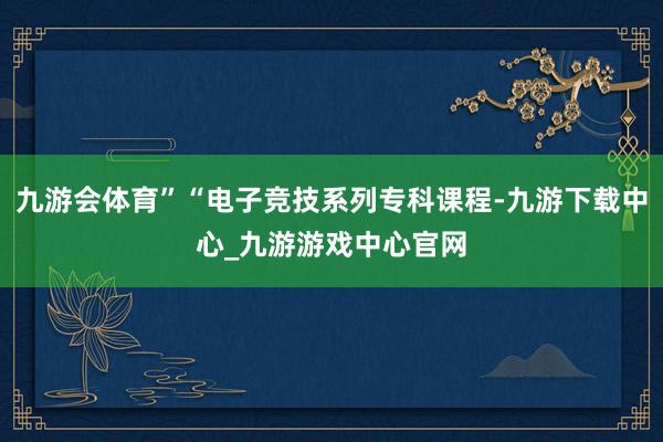 九游会体育”“电子竞技系列专科课程-九游下载中心_九游游戏中心官网