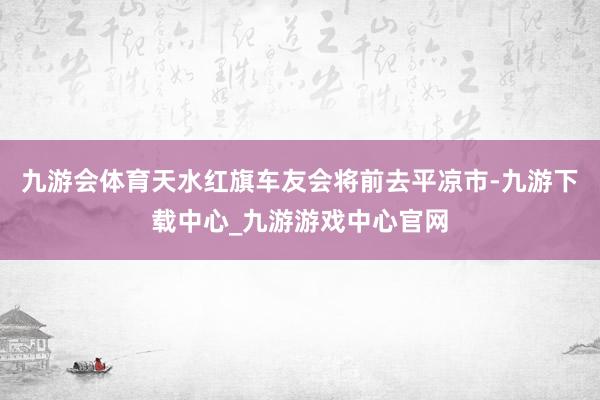 九游会体育天水红旗车友会将前去平凉市-九游下载中心_九游游戏中心官网