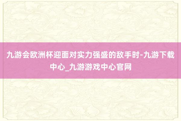 九游会欧洲杯迎面对实力强盛的敌手时-九游下载中心_九游游戏中心官网