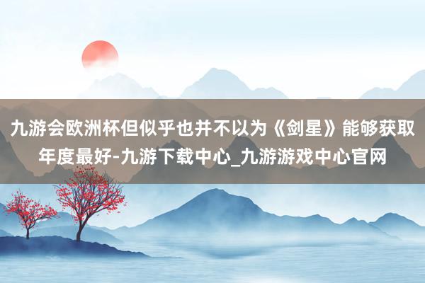 九游会欧洲杯但似乎也并不以为《剑星》能够获取年度最好-九游下载中心_九游游戏中心官网