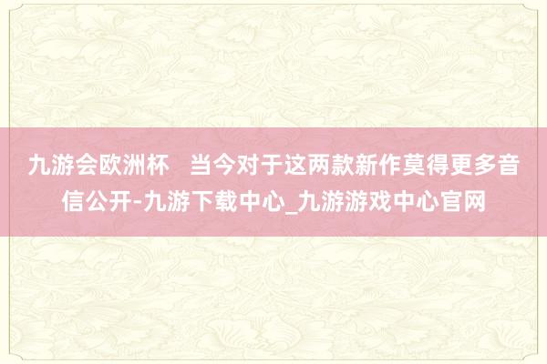 九游会欧洲杯   当今对于这两款新作莫得更多音信公开-九游下载中心_九游游戏中心官网