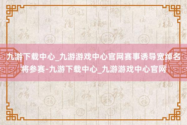 九游下载中心_九游游戏中心官网赛事诱导宽绰名将参赛-九游下载中心_九游游戏中心官网