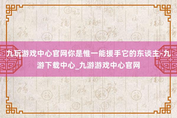 九玩游戏中心官网你是惟一能援手它的东谈主-九游下载中心_九游游戏中心官网